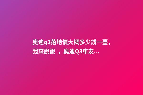 奧迪q3落地價大概多少錢一臺，我來說說，奧迪Q3車友社區(qū)（364期）